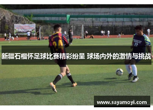 新疆石榴怀足球比赛精彩纷呈 球场内外的激情与挑战
