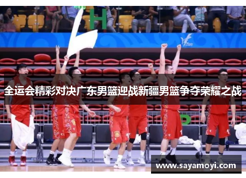 全运会精彩对决广东男篮迎战新疆男篮争夺荣耀之战